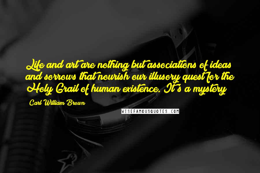 Carl William Brown Quotes: Life and art are nothing but associations of ideas and sorrows that nourish our illusory quest for the Holy Grail of human existence. It's a mystery!