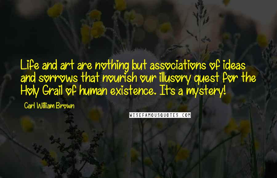 Carl William Brown Quotes: Life and art are nothing but associations of ideas and sorrows that nourish our illusory quest for the Holy Grail of human existence. It's a mystery!