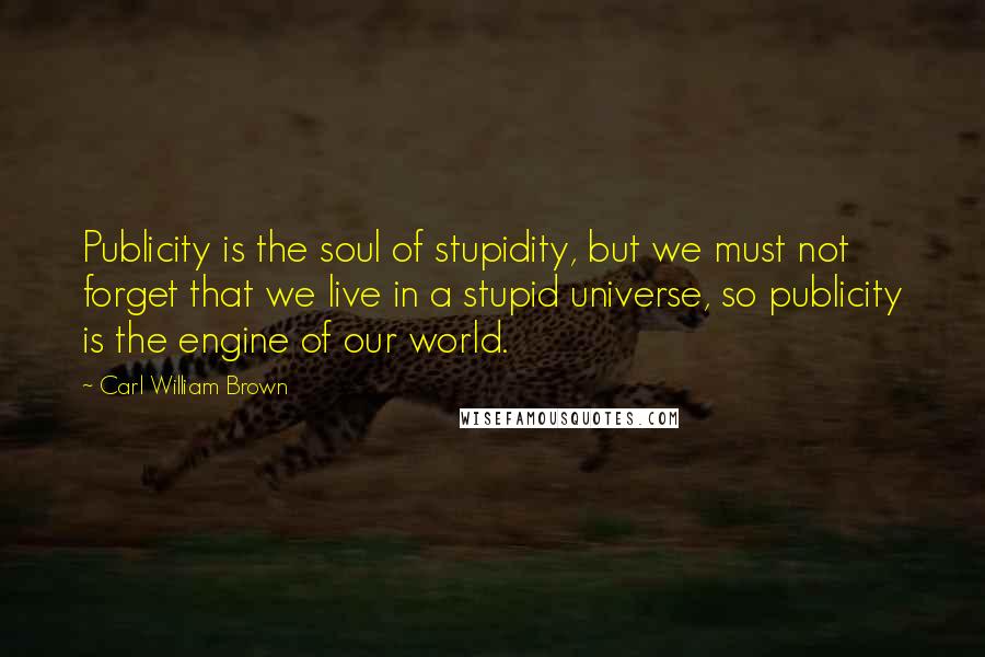 Carl William Brown Quotes: Publicity is the soul of stupidity, but we must not forget that we live in a stupid universe, so publicity is the engine of our world.