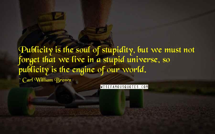 Carl William Brown Quotes: Publicity is the soul of stupidity, but we must not forget that we live in a stupid universe, so publicity is the engine of our world.
