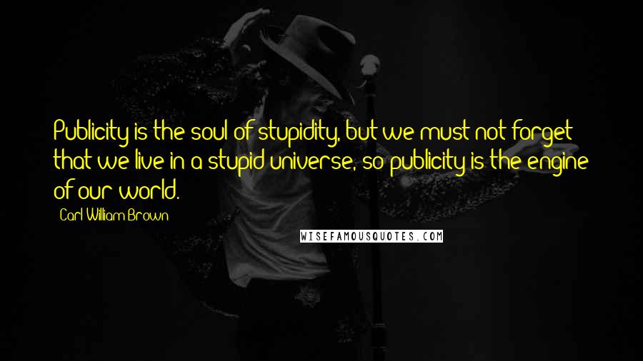 Carl William Brown Quotes: Publicity is the soul of stupidity, but we must not forget that we live in a stupid universe, so publicity is the engine of our world.