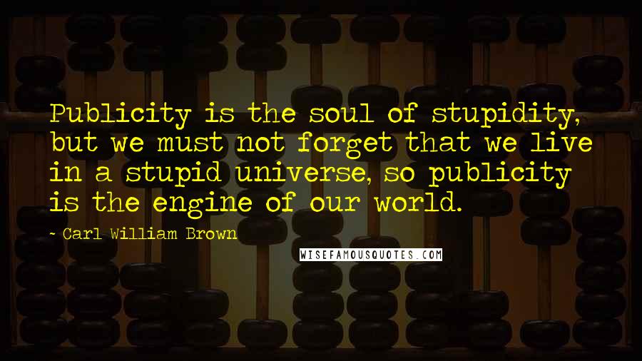 Carl William Brown Quotes: Publicity is the soul of stupidity, but we must not forget that we live in a stupid universe, so publicity is the engine of our world.