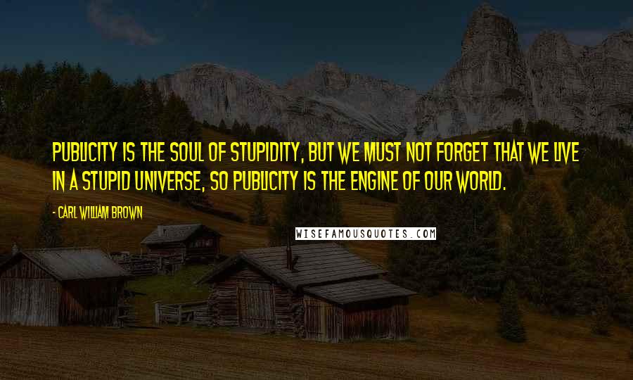 Carl William Brown Quotes: Publicity is the soul of stupidity, but we must not forget that we live in a stupid universe, so publicity is the engine of our world.