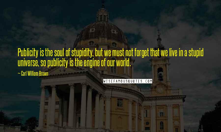 Carl William Brown Quotes: Publicity is the soul of stupidity, but we must not forget that we live in a stupid universe, so publicity is the engine of our world.