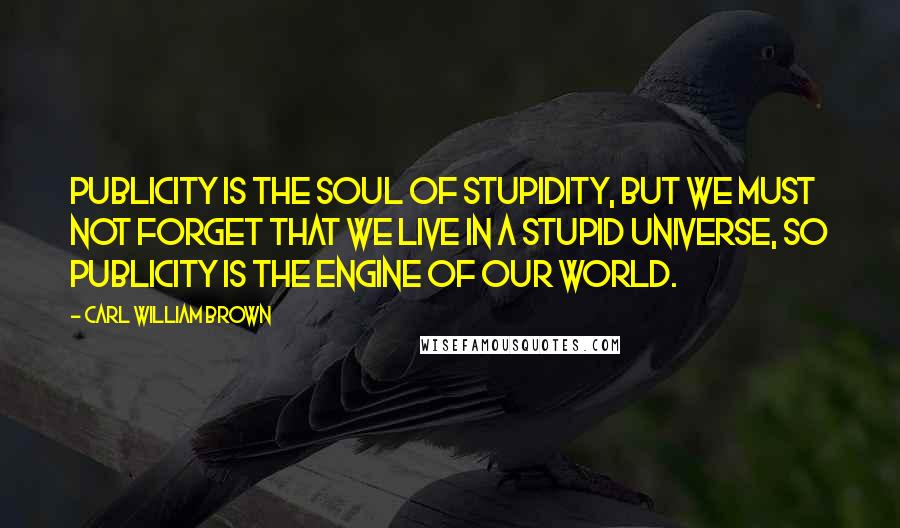Carl William Brown Quotes: Publicity is the soul of stupidity, but we must not forget that we live in a stupid universe, so publicity is the engine of our world.