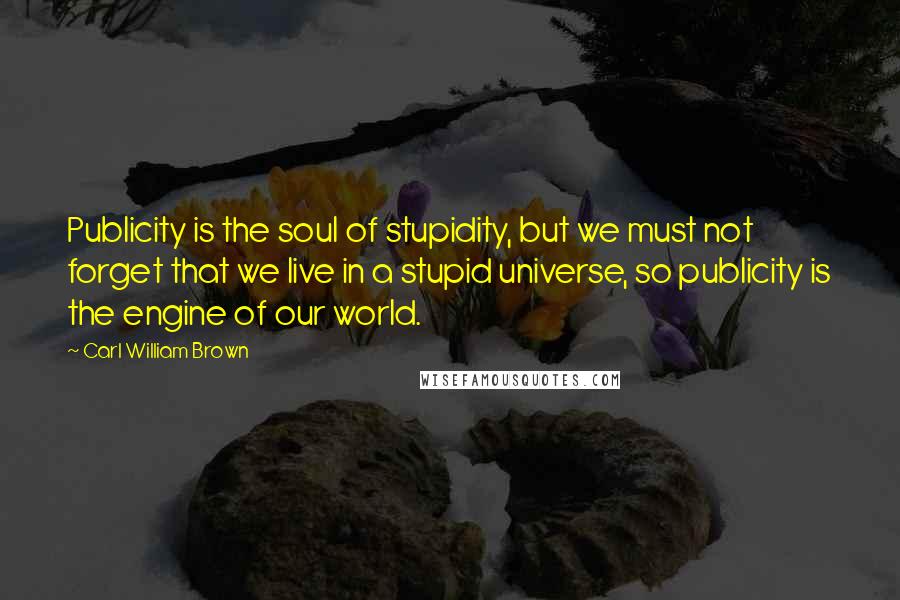 Carl William Brown Quotes: Publicity is the soul of stupidity, but we must not forget that we live in a stupid universe, so publicity is the engine of our world.