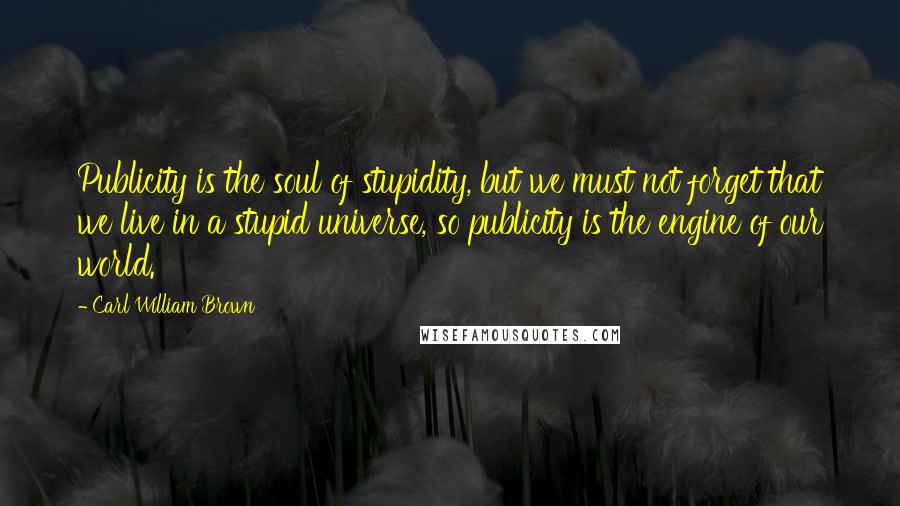 Carl William Brown Quotes: Publicity is the soul of stupidity, but we must not forget that we live in a stupid universe, so publicity is the engine of our world.