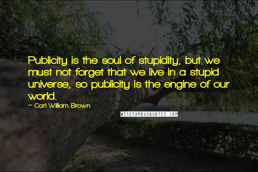 Carl William Brown Quotes: Publicity is the soul of stupidity, but we must not forget that we live in a stupid universe, so publicity is the engine of our world.