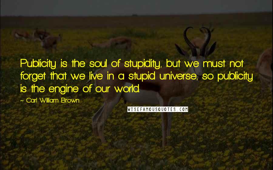 Carl William Brown Quotes: Publicity is the soul of stupidity, but we must not forget that we live in a stupid universe, so publicity is the engine of our world.