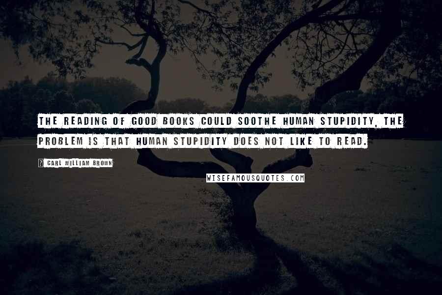 Carl William Brown Quotes: The reading of good books could soothe human stupidity, the problem is that human stupidity does not like to read.