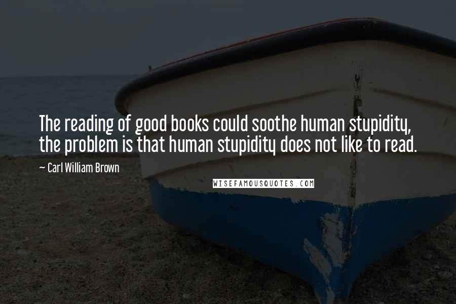 Carl William Brown Quotes: The reading of good books could soothe human stupidity, the problem is that human stupidity does not like to read.