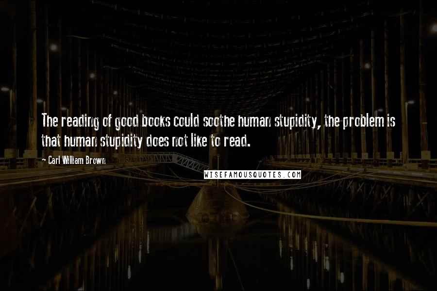 Carl William Brown Quotes: The reading of good books could soothe human stupidity, the problem is that human stupidity does not like to read.