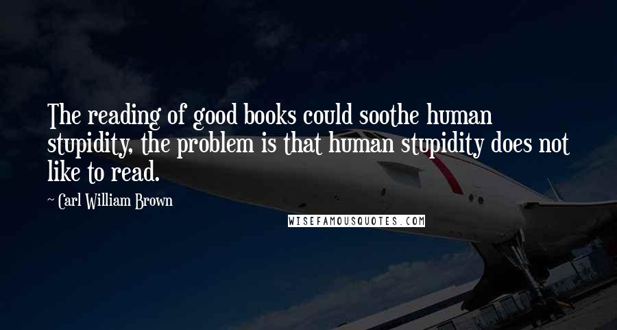 Carl William Brown Quotes: The reading of good books could soothe human stupidity, the problem is that human stupidity does not like to read.