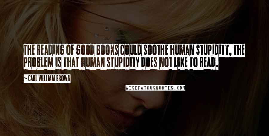 Carl William Brown Quotes: The reading of good books could soothe human stupidity, the problem is that human stupidity does not like to read.