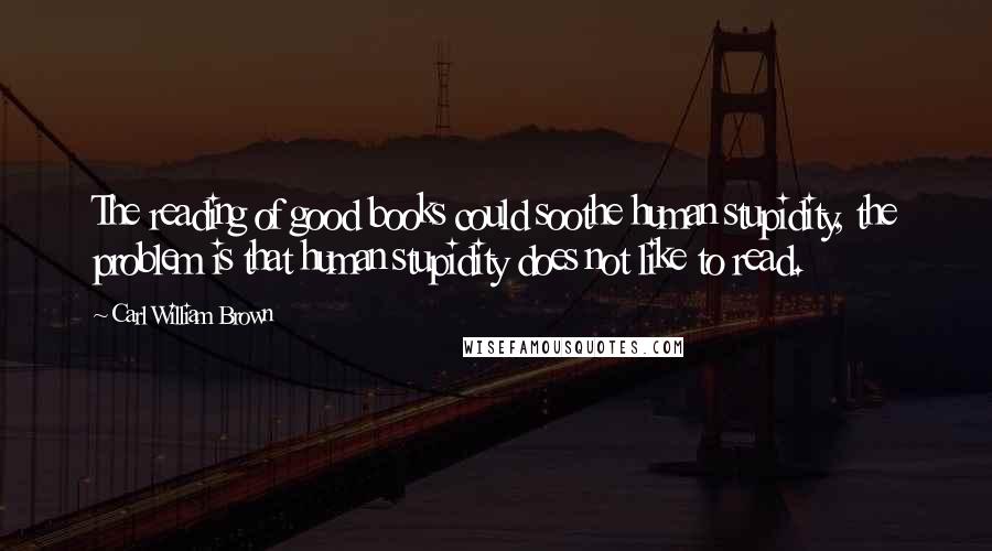 Carl William Brown Quotes: The reading of good books could soothe human stupidity, the problem is that human stupidity does not like to read.