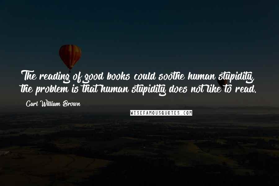 Carl William Brown Quotes: The reading of good books could soothe human stupidity, the problem is that human stupidity does not like to read.