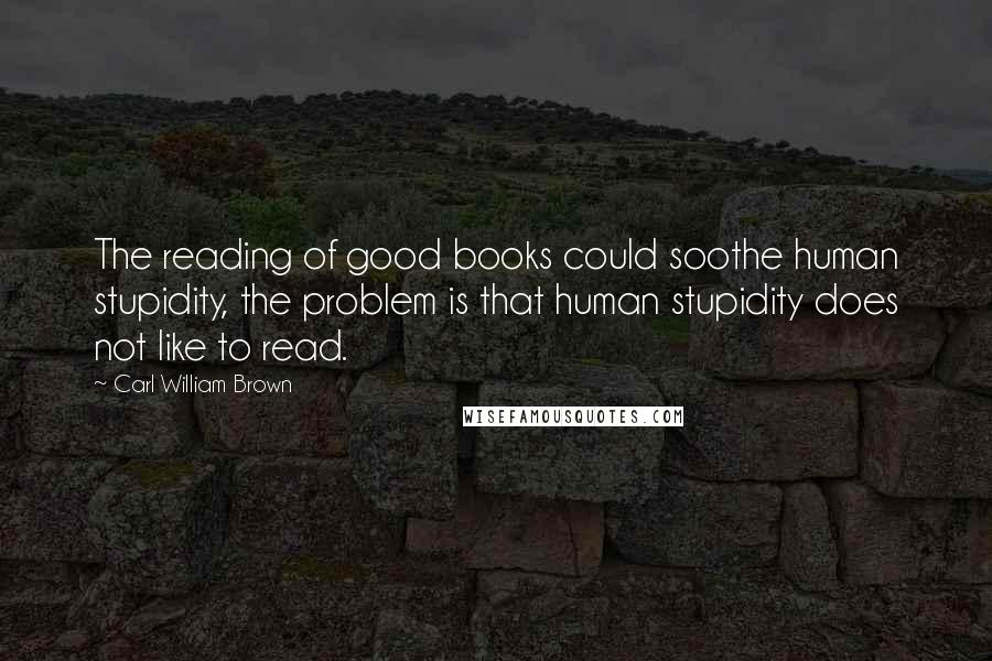 Carl William Brown Quotes: The reading of good books could soothe human stupidity, the problem is that human stupidity does not like to read.