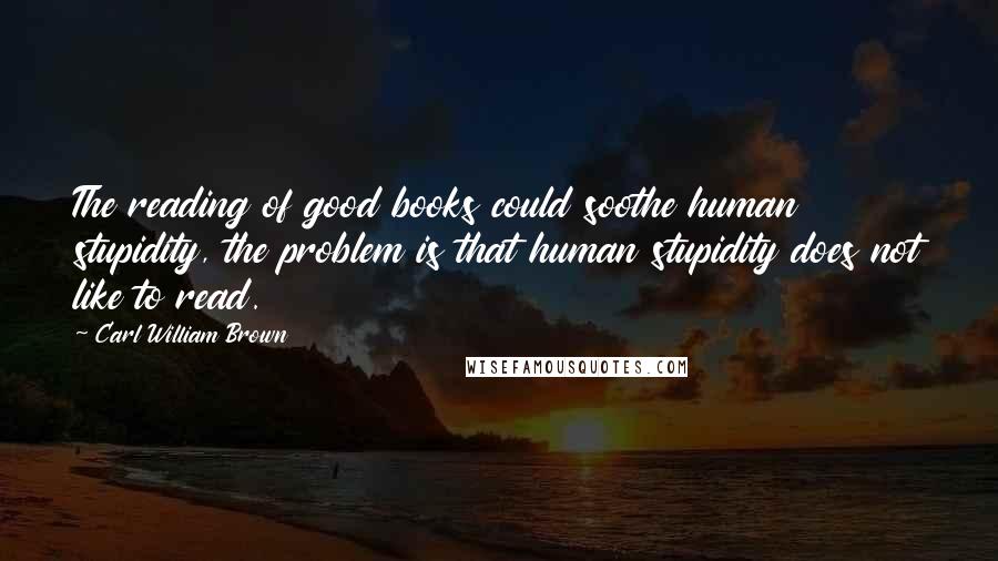 Carl William Brown Quotes: The reading of good books could soothe human stupidity, the problem is that human stupidity does not like to read.