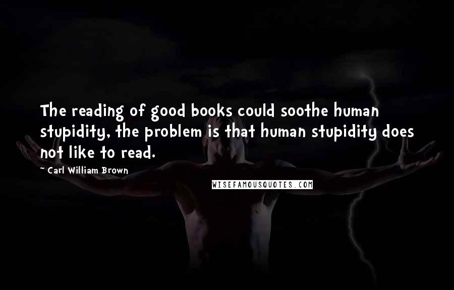 Carl William Brown Quotes: The reading of good books could soothe human stupidity, the problem is that human stupidity does not like to read.