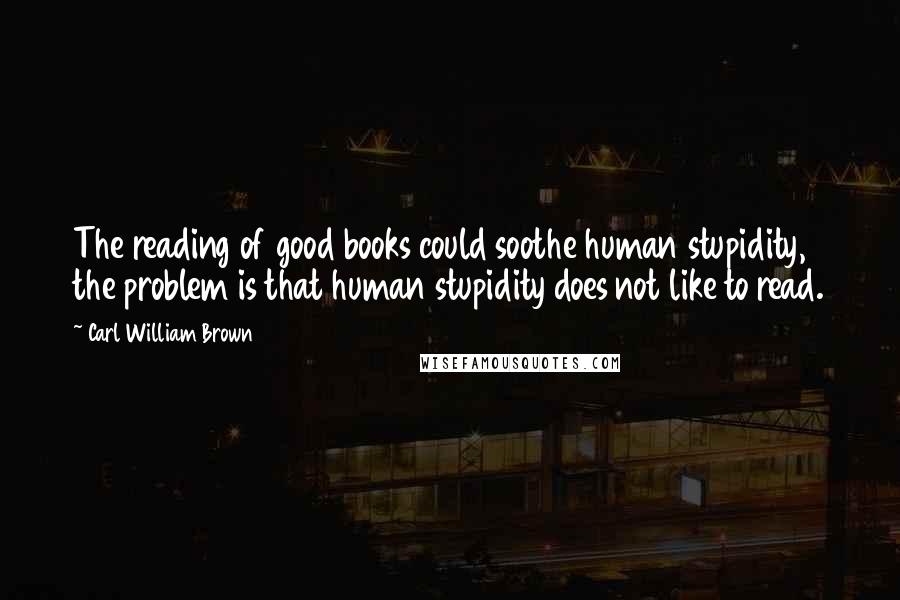 Carl William Brown Quotes: The reading of good books could soothe human stupidity, the problem is that human stupidity does not like to read.