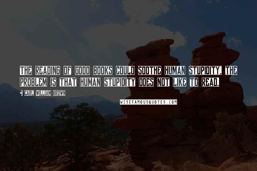 Carl William Brown Quotes: The reading of good books could soothe human stupidity, the problem is that human stupidity does not like to read.