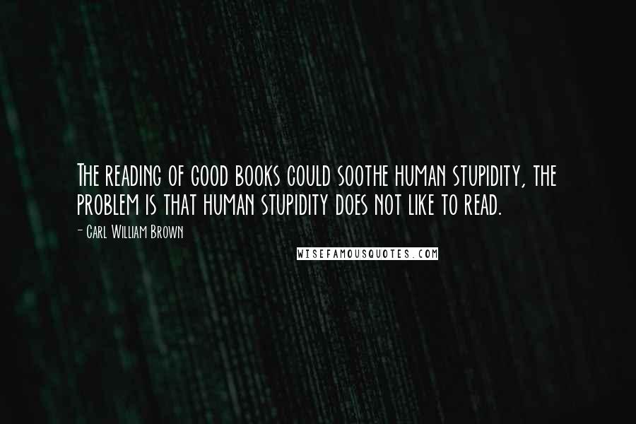 Carl William Brown Quotes: The reading of good books could soothe human stupidity, the problem is that human stupidity does not like to read.