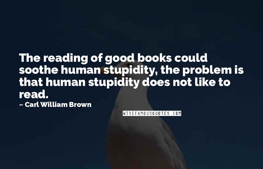 Carl William Brown Quotes: The reading of good books could soothe human stupidity, the problem is that human stupidity does not like to read.