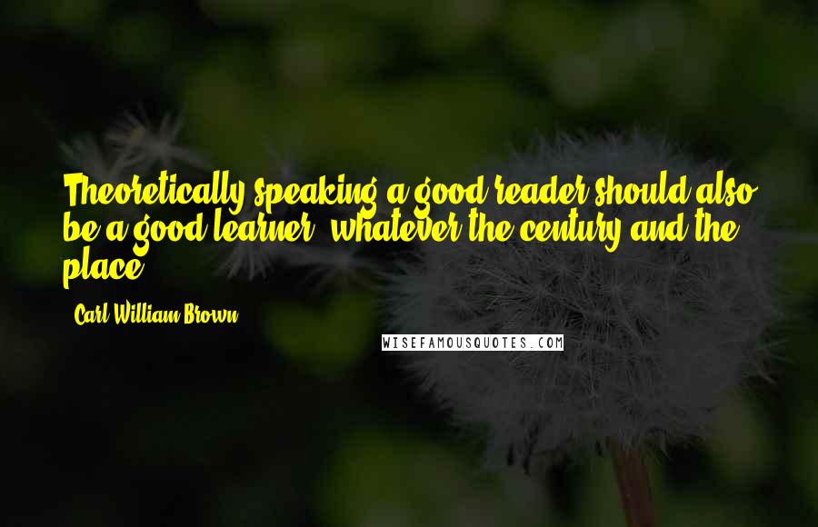 Carl William Brown Quotes: Theoretically speaking a good reader should also be a good learner, whatever the century and the place!