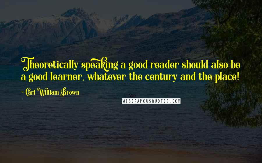 Carl William Brown Quotes: Theoretically speaking a good reader should also be a good learner, whatever the century and the place!