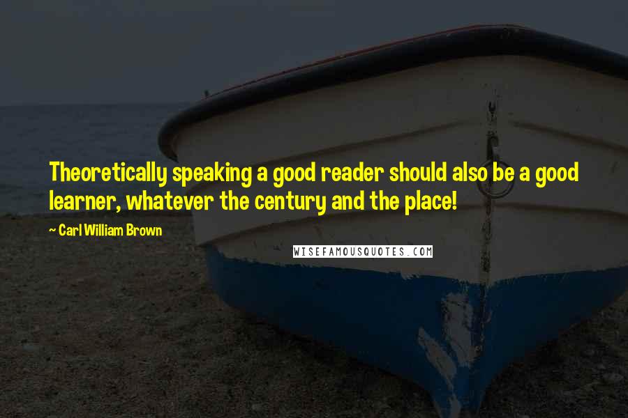 Carl William Brown Quotes: Theoretically speaking a good reader should also be a good learner, whatever the century and the place!