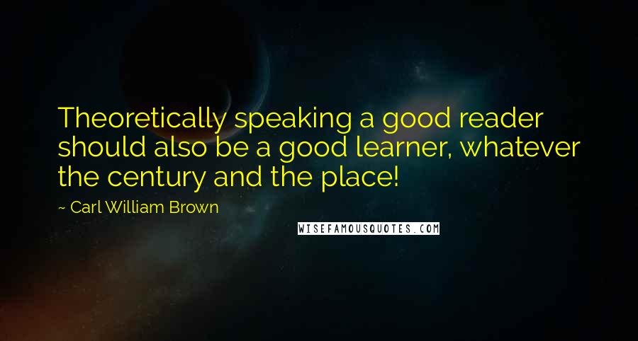 Carl William Brown Quotes: Theoretically speaking a good reader should also be a good learner, whatever the century and the place!