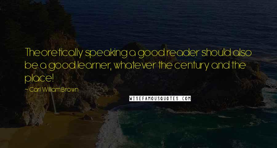 Carl William Brown Quotes: Theoretically speaking a good reader should also be a good learner, whatever the century and the place!