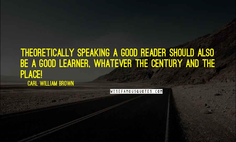 Carl William Brown Quotes: Theoretically speaking a good reader should also be a good learner, whatever the century and the place!