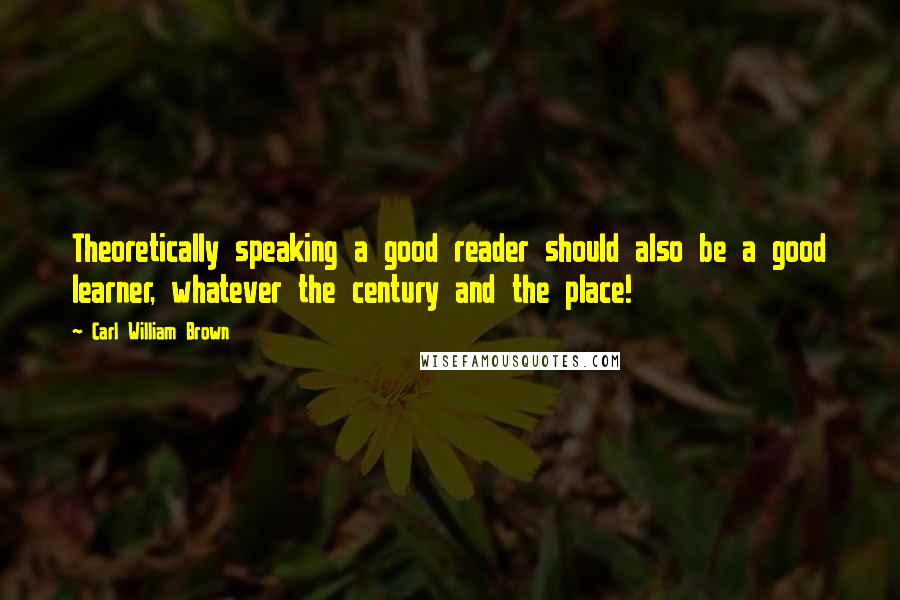 Carl William Brown Quotes: Theoretically speaking a good reader should also be a good learner, whatever the century and the place!
