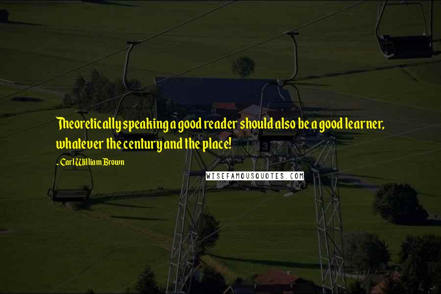 Carl William Brown Quotes: Theoretically speaking a good reader should also be a good learner, whatever the century and the place!