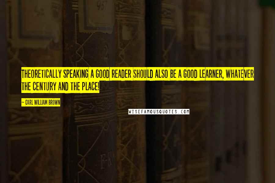 Carl William Brown Quotes: Theoretically speaking a good reader should also be a good learner, whatever the century and the place!