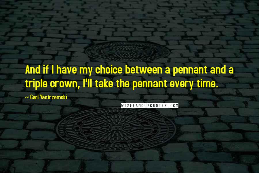 Carl Yastrzemski Quotes: And if I have my choice between a pennant and a triple crown, I'll take the pennant every time.