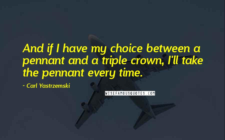 Carl Yastrzemski Quotes: And if I have my choice between a pennant and a triple crown, I'll take the pennant every time.