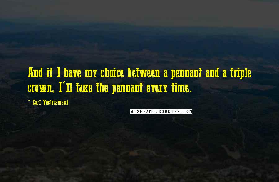 Carl Yastrzemski Quotes: And if I have my choice between a pennant and a triple crown, I'll take the pennant every time.