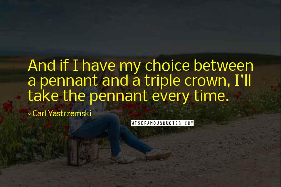 Carl Yastrzemski Quotes: And if I have my choice between a pennant and a triple crown, I'll take the pennant every time.