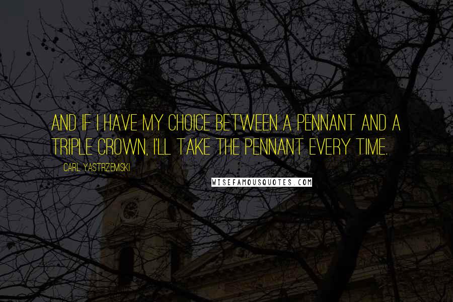 Carl Yastrzemski Quotes: And if I have my choice between a pennant and a triple crown, I'll take the pennant every time.