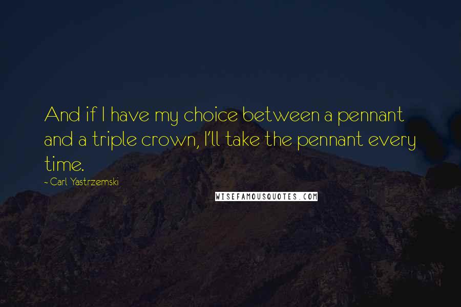 Carl Yastrzemski Quotes: And if I have my choice between a pennant and a triple crown, I'll take the pennant every time.