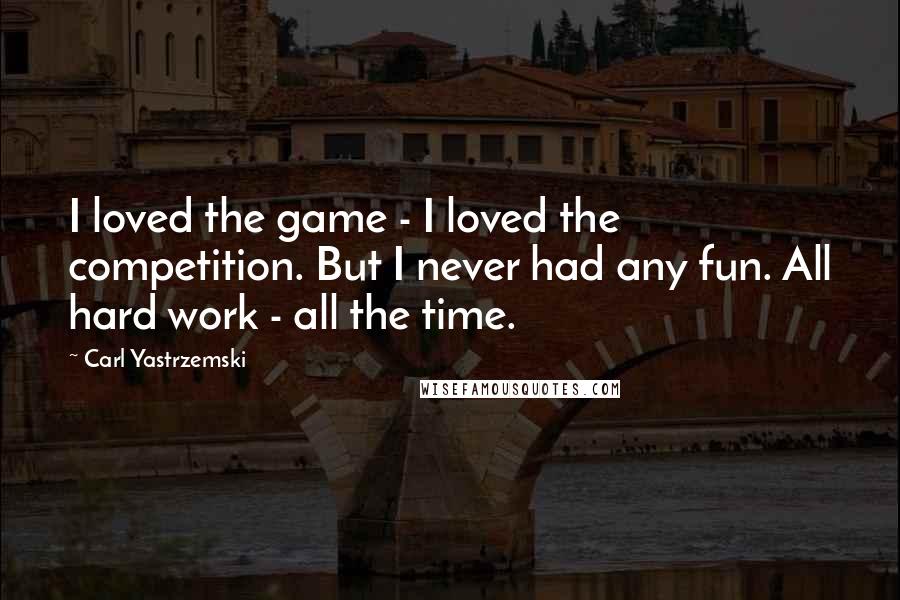 Carl Yastrzemski Quotes: I loved the game - I loved the competition. But I never had any fun. All hard work - all the time.