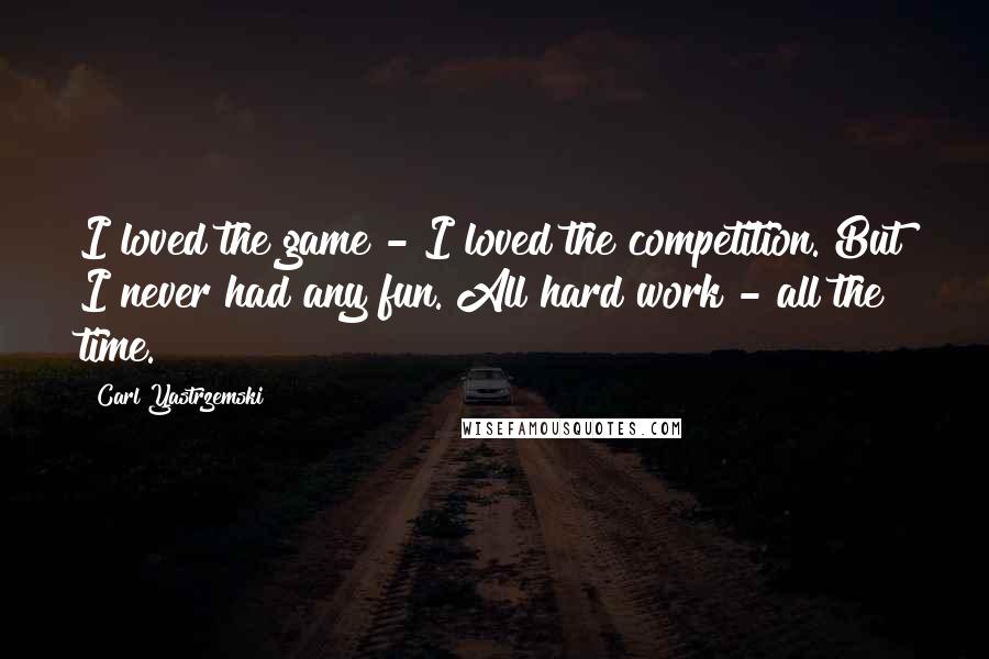 Carl Yastrzemski Quotes: I loved the game - I loved the competition. But I never had any fun. All hard work - all the time.