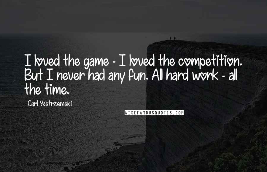 Carl Yastrzemski Quotes: I loved the game - I loved the competition. But I never had any fun. All hard work - all the time.