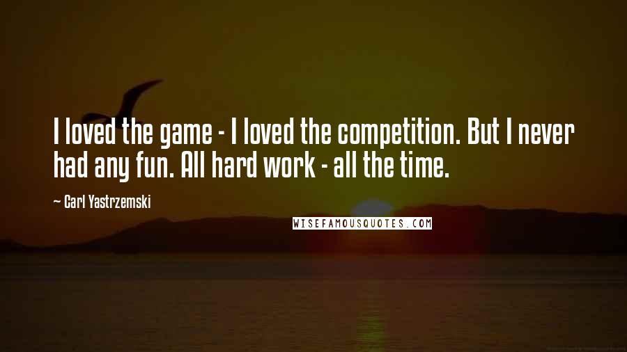 Carl Yastrzemski Quotes: I loved the game - I loved the competition. But I never had any fun. All hard work - all the time.