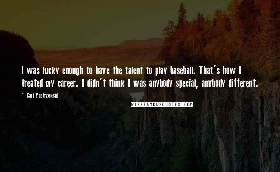 Carl Yastrzemski Quotes: I was lucky enough to have the talent to play baseball. That's how I treated my career. I didn't think I was anybody special, anybody different.