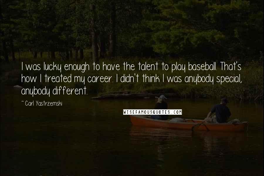 Carl Yastrzemski Quotes: I was lucky enough to have the talent to play baseball. That's how I treated my career. I didn't think I was anybody special, anybody different.