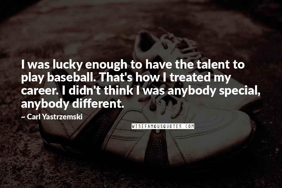 Carl Yastrzemski Quotes: I was lucky enough to have the talent to play baseball. That's how I treated my career. I didn't think I was anybody special, anybody different.