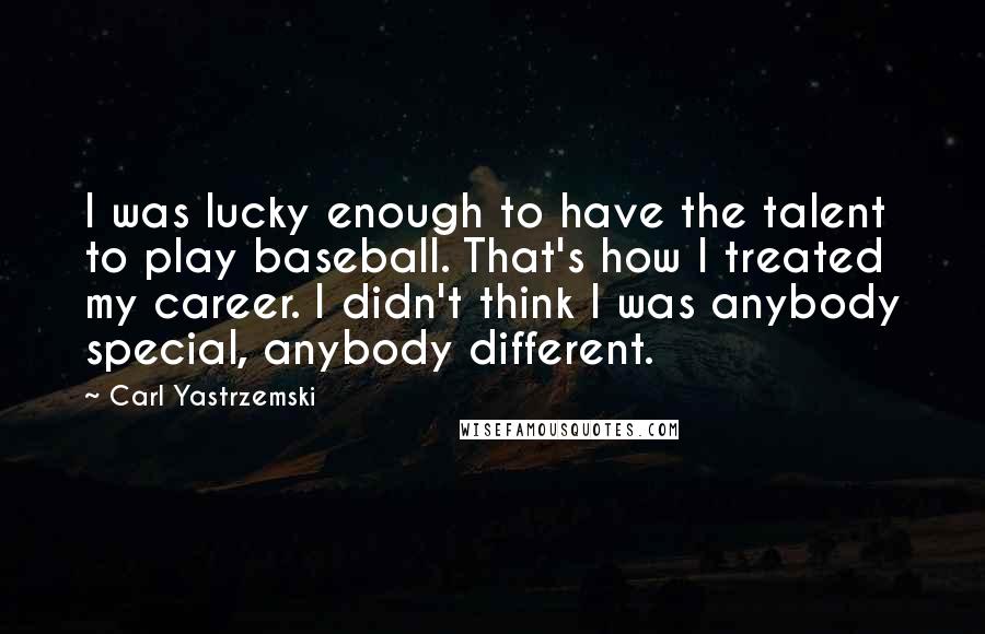 Carl Yastrzemski Quotes: I was lucky enough to have the talent to play baseball. That's how I treated my career. I didn't think I was anybody special, anybody different.